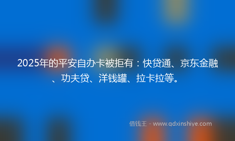 2025年的平安自办卡被拒有：快贷通、京东金融、功夫贷、洋钱罐、拉卡拉等。