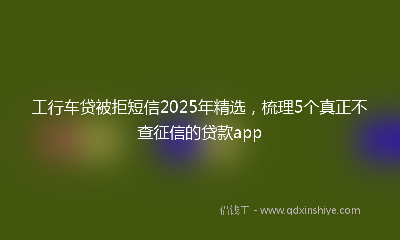 工行车贷被拒短信2025年精选，梳理5个真正不查征信的贷款app