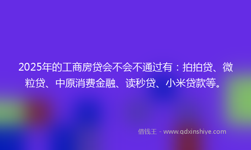 2025年的工商房贷会不会不通过有：拍拍贷、微粒贷、中原消费金融、读秒贷、小米贷款等。