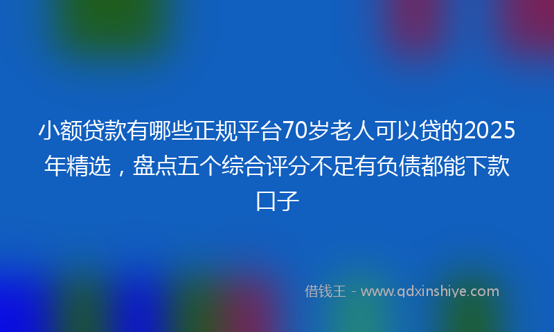 小额贷款有哪些正规平台70岁老人可以贷的2025年精选，盘点五个综合评分不足有负债都能下款口子