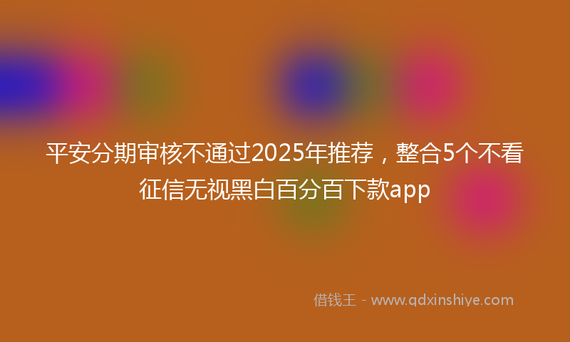 平安分期审核不通过2025年推荐，整合5个不看征信无视黑白百分百下款app