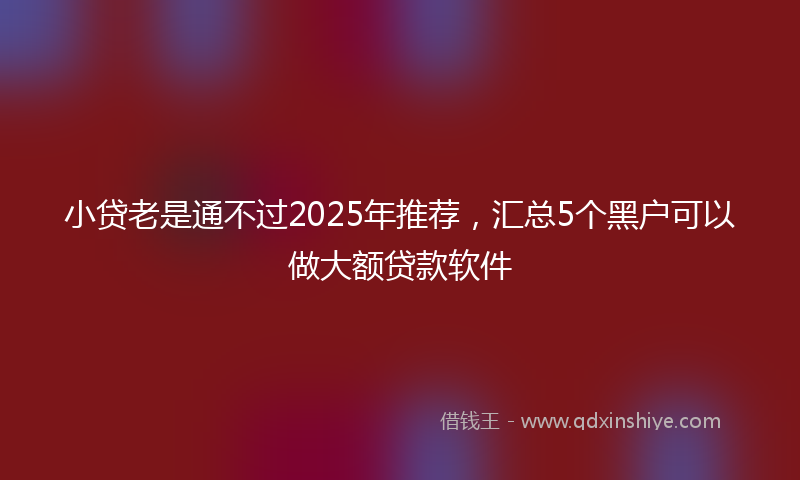 小贷老是通不过2025年推荐，汇总5个黑户可以做大额贷款软件