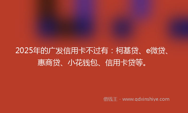 2025年的广发信用卡不过有：柯基贷、e微贷、惠商贷、小花钱包、信用卡贷等。