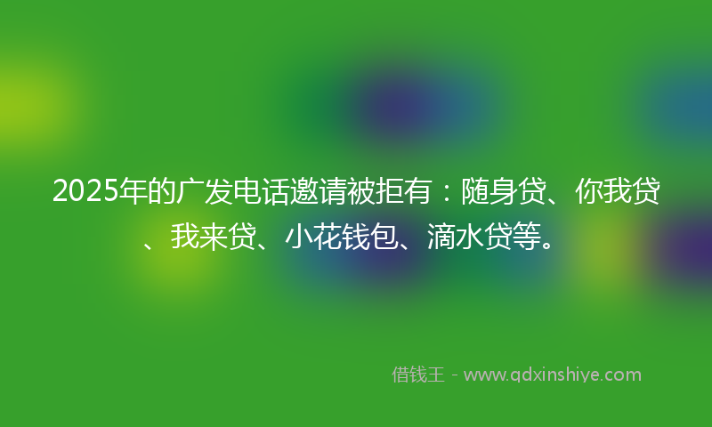 2025年的广发电话邀请被拒有：随身贷、你我贷、我来贷、小花钱包、滴水贷等。