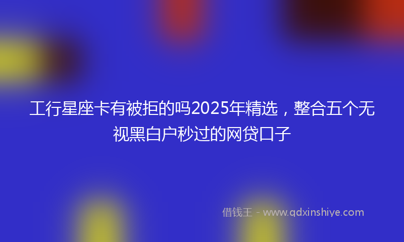 工行星座卡有被拒的吗2025年精选，整合五个无视黑白户秒过的网贷口子