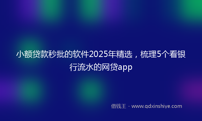 小额贷款秒批的软件2025年精选，梳理5个看银行流水的网贷app