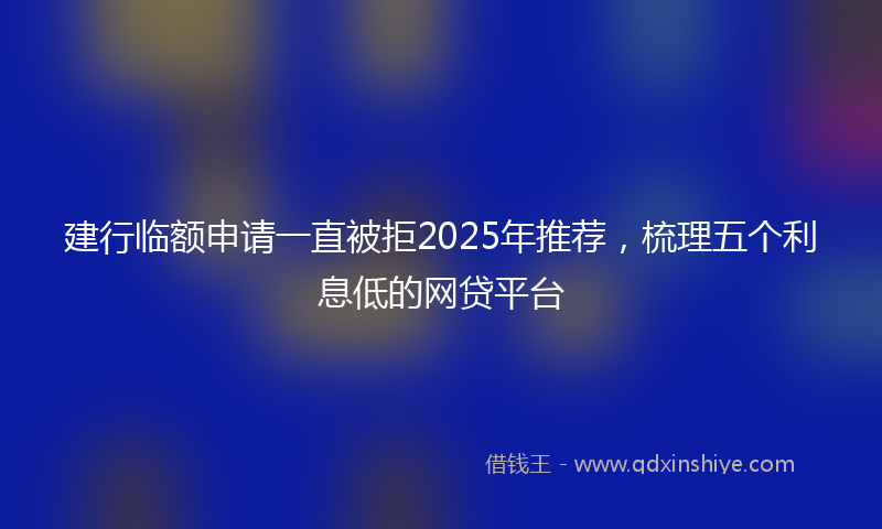 建行临额申请一直被拒2025年推荐，梳理五个利息低的网贷平台