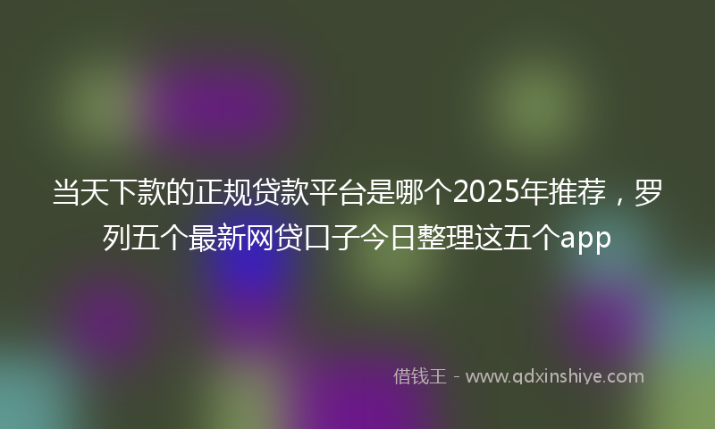 当天下款的正规贷款平台是哪个2025年推荐，罗列五个最新网贷口子今日整理这五个app