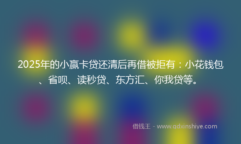 2025年的小赢卡贷还清后再借被拒有：小花钱包、省呗、读秒贷、东方汇、你我贷等。