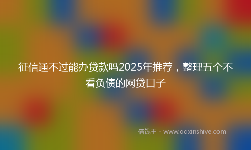 征信通不过能办贷款吗2025年推荐，整理五个不看负债的网贷口子