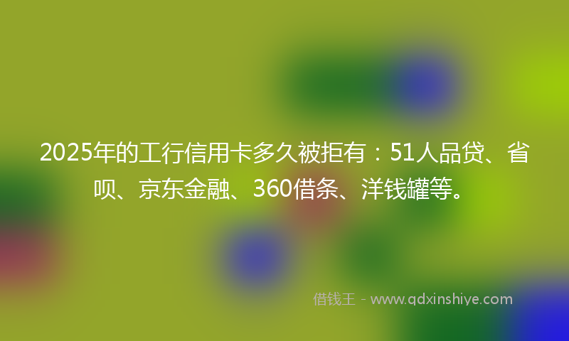 2025年的工行信用卡多久被拒有：51人品贷、省呗、京东金融、360借条、洋钱罐等。