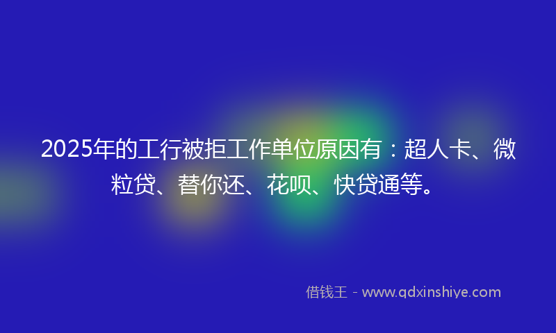 2025年的工行被拒工作单位原因有：超人卡、微粒贷、替你还、花呗、快贷通等。