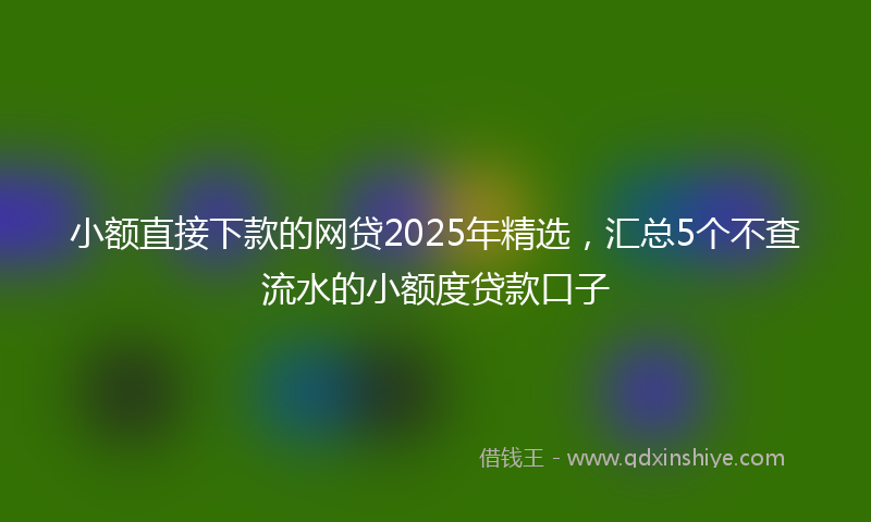 小额直接下款的网贷2025年精选，汇总5个不查流水的小额度贷款口子