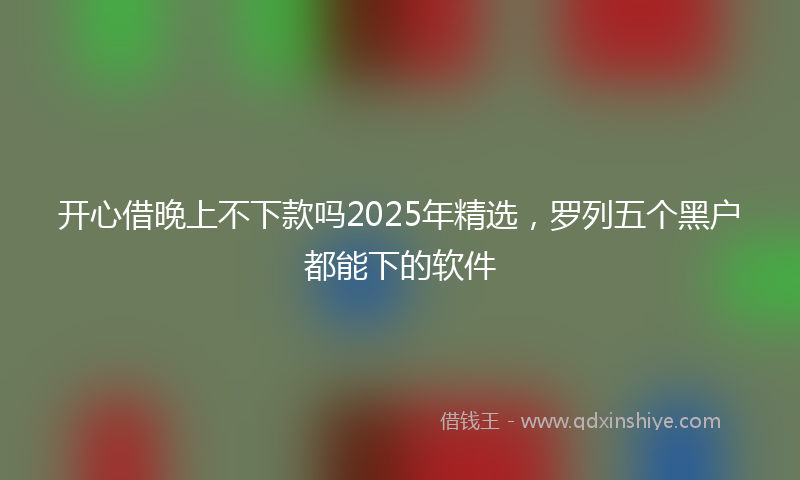 开心借晚上不下款吗2025年精选，罗列五个黑户都能下的软件