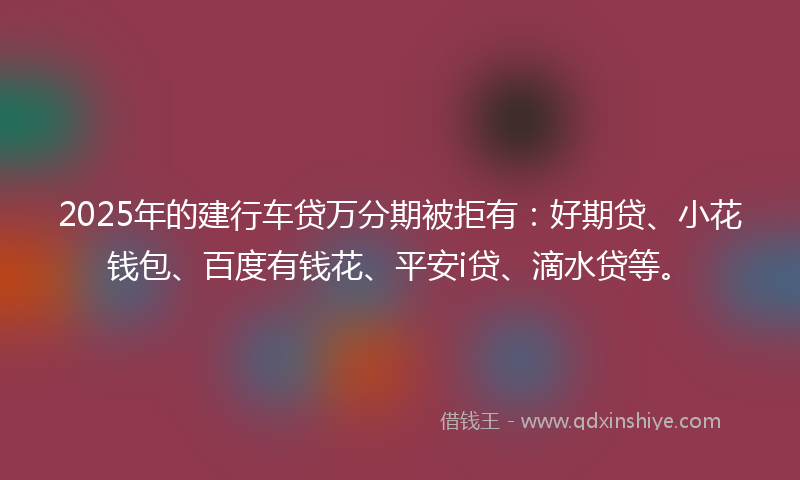 2025年的建行车贷万分期被拒有：好期贷、小花钱包、百度有钱花、平安i贷、滴水贷等。
