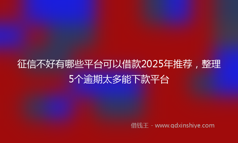 征信不好有哪些平台可以借款2025年推荐，整理5个逾期太多能下款平台