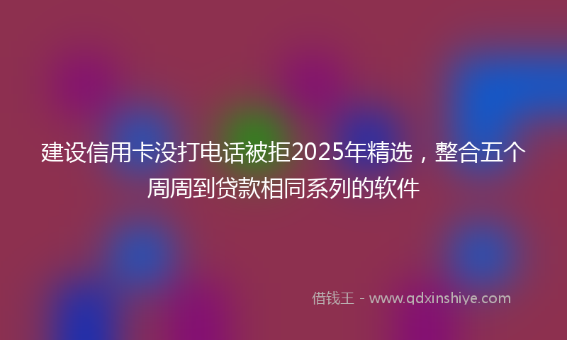 建设信用卡没打电话被拒2025年精选，整合五个周周到贷款相同系列的软件