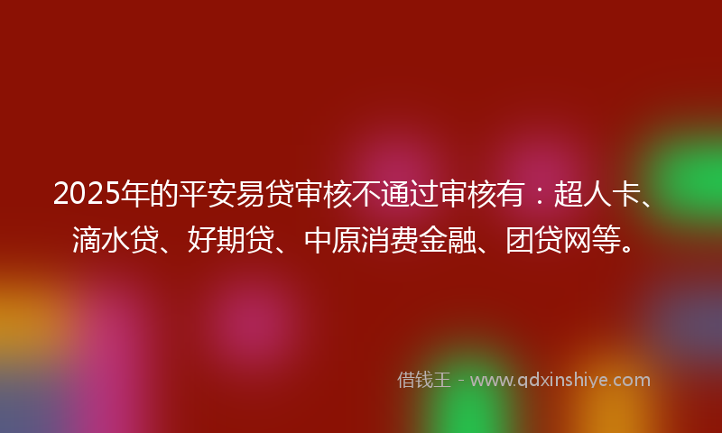2025年的平安易贷审核不通过审核有：超人卡、滴水贷、好期贷、中原消费金融、团贷网等。