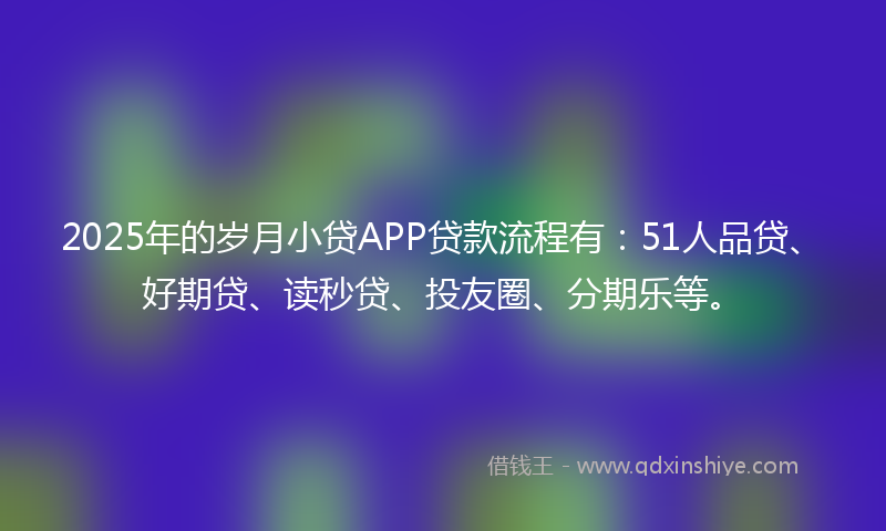 2025年的岁月小贷APP贷款流程有：51人品贷、好期贷、读秒贷、投友圈、分期乐等。