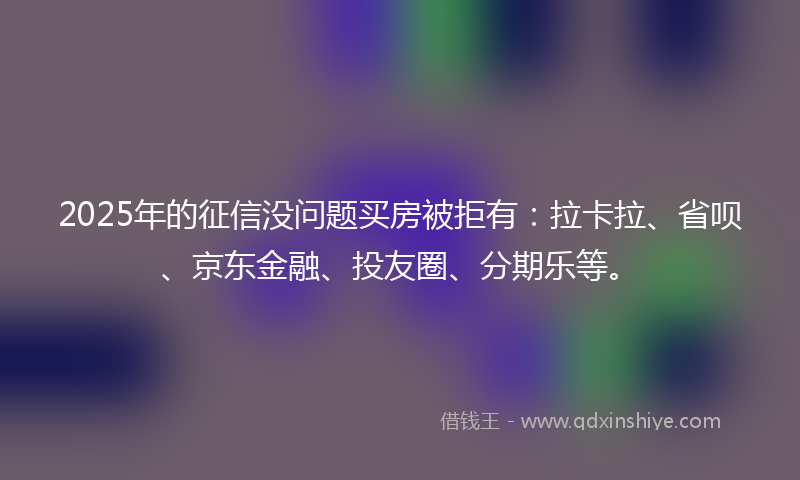 2025年的征信没问题买房被拒有：拉卡拉、省呗、京东金融、投友圈、分期乐等。