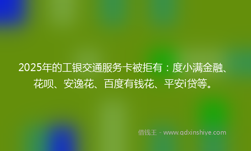2025年的工银交通服务卡被拒有：度小满金融、花呗、安逸花、百度有钱花、平安i贷等。