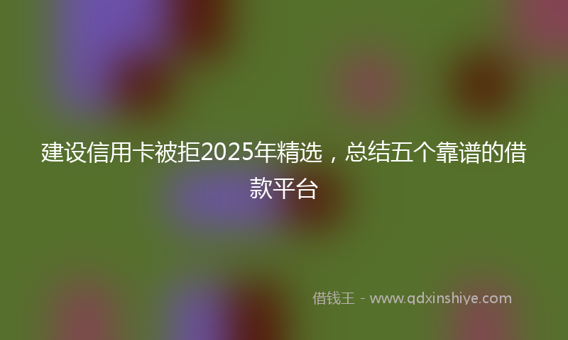 建设信用卡被拒2025年精选，总结五个靠谱的借款平台