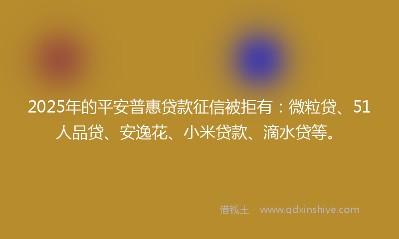 2025年的平安普惠贷款征信被拒有：微粒贷、51人品贷、安逸花、小米贷款、滴水贷等。