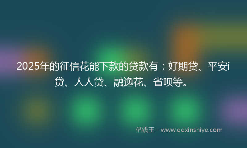 2025年的征信花能下款的贷款有：好期贷、平安i贷、人人贷、融逸花、省呗等。