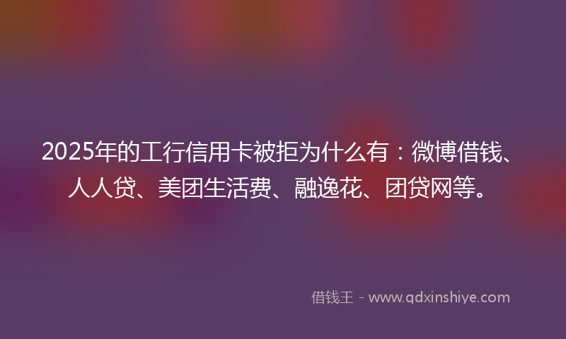2025年的工行信用卡被拒为什么有：微博借钱、人人贷、美团生活费、融逸花、团贷网等。