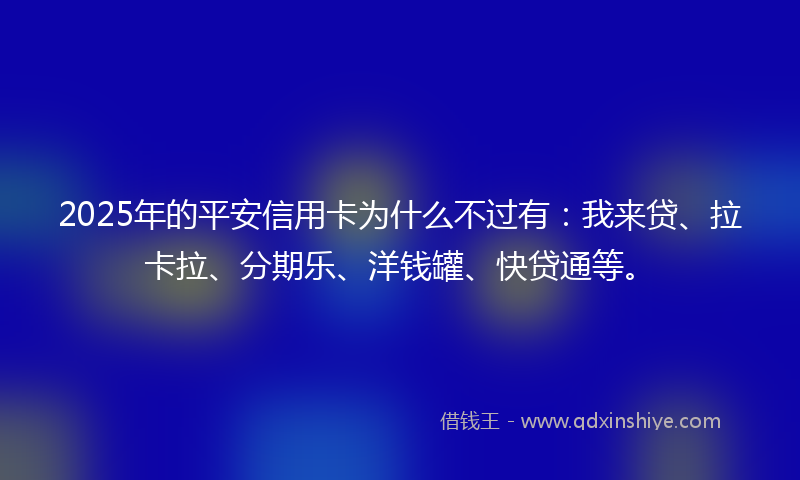 2025年的平安信用卡为什么不过有：我来贷、拉卡拉、分期乐、洋钱罐、快贷通等。