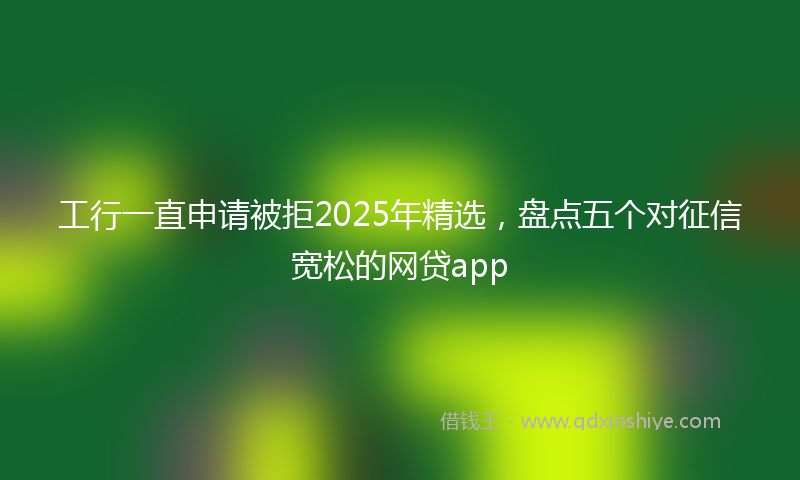 工行一直申请被拒2025年精选，盘点五个对征信宽松的网贷app