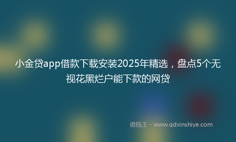 小金贷app借款下载安装2025年精选，盘点5个无视花黑烂户能下款的网贷