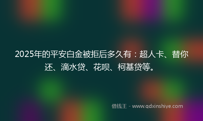 2025年的平安白金被拒后多久有：超人卡、替你还、滴水贷、花呗、柯基贷等。