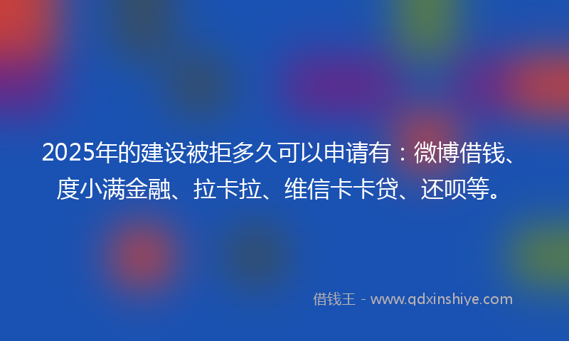 2025年的建设被拒多久可以申请有：微博借钱、度小满金融、拉卡拉、维信卡卡贷、还呗等。