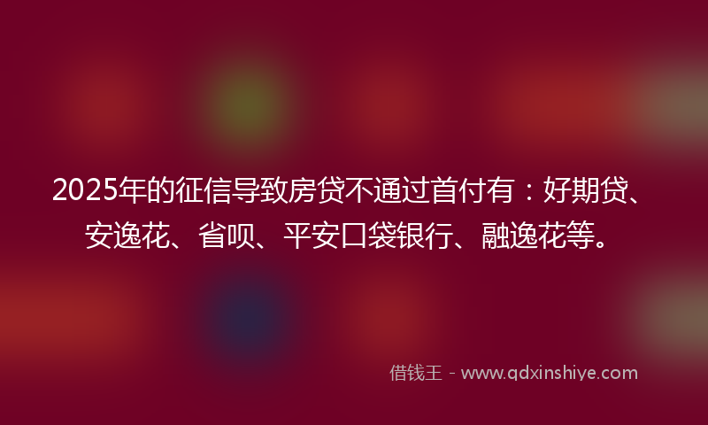 2025年的征信导致房贷不通过首付有：好期贷、安逸花、省呗、平安口袋银行、融逸花等。