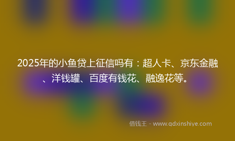 2025年的小鱼贷上征信吗有：超人卡、京东金融、洋钱罐、百度有钱花、融逸花等。