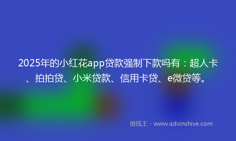 2025年的小红花app贷款强制下款吗有：超人卡、拍拍贷、小米贷款、信用卡贷、e微贷等。