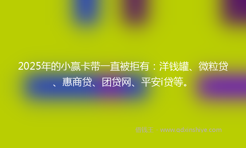 2025年的小赢卡带一直被拒有：洋钱罐、微粒贷、惠商贷、团贷网、平安i贷等。