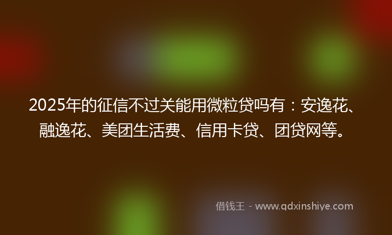 2025年的征信不过关能用微粒贷吗有：安逸花、融逸花、美团生活费、信用卡贷、团贷网等。
