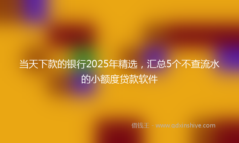 当天下款的银行2025年精选，汇总5个不查流水的小额度贷款软件