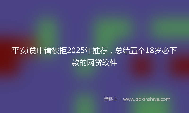 平安i贷申请被拒2025年推荐，总结五个18岁必下款的网贷软件
