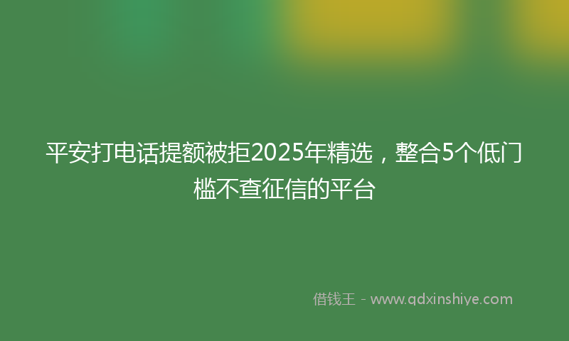 平安打电话提额被拒2025年精选，整合5个低门槛不查征信的平台