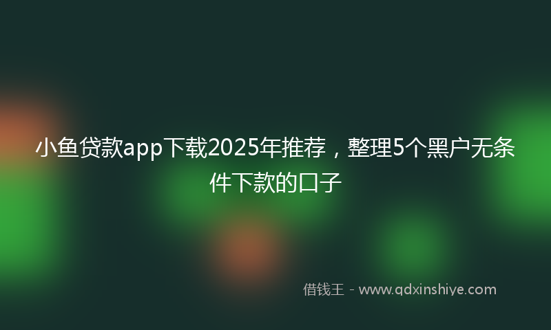 小鱼贷款app下载2025年推荐，整理5个黑户无条件下款的口子