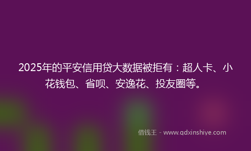 2025年的平安信用贷大数据被拒有：超人卡、小花钱包、省呗、安逸花、投友圈等。