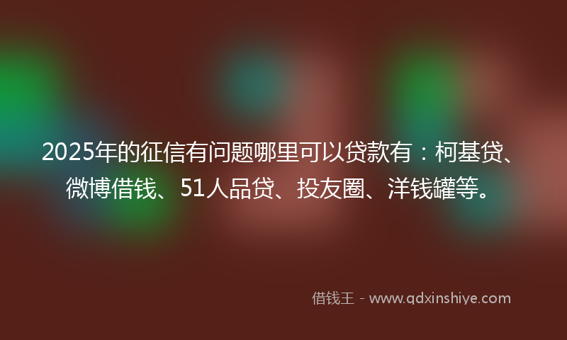 2025年的征信有问题哪里可以贷款有：柯基贷、微博借钱、51人品贷、投友圈、洋钱罐等。