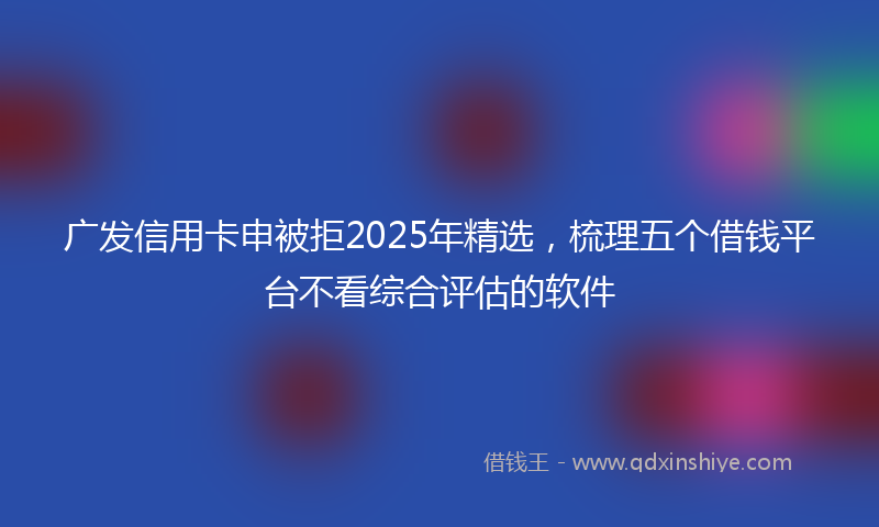 广发信用卡申被拒2025年精选，梳理五个借钱平台不看综合评估的软件