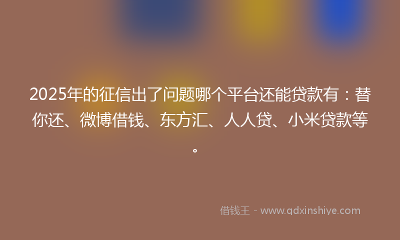 2025年的征信出了问题哪个平台还能贷款有：替你还、微博借钱、东方汇、人人贷、小米贷款等。