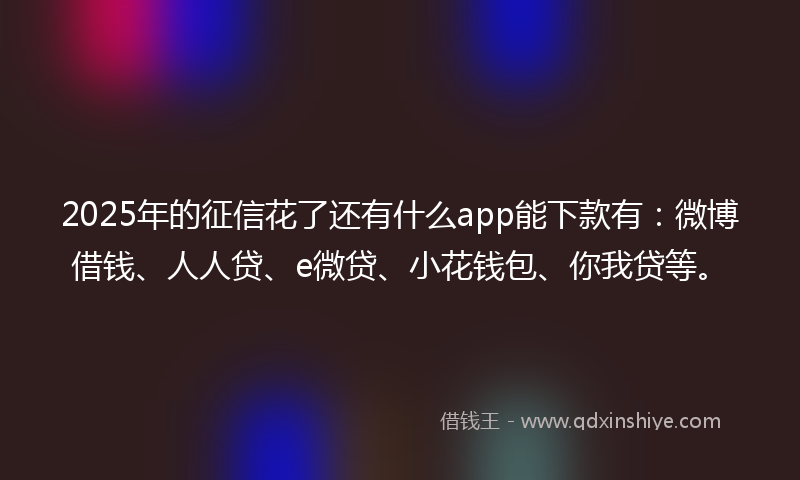 2025年的征信花了还有什么app能下款有：微博借钱、人人贷、e微贷、小花钱包、你我贷等。