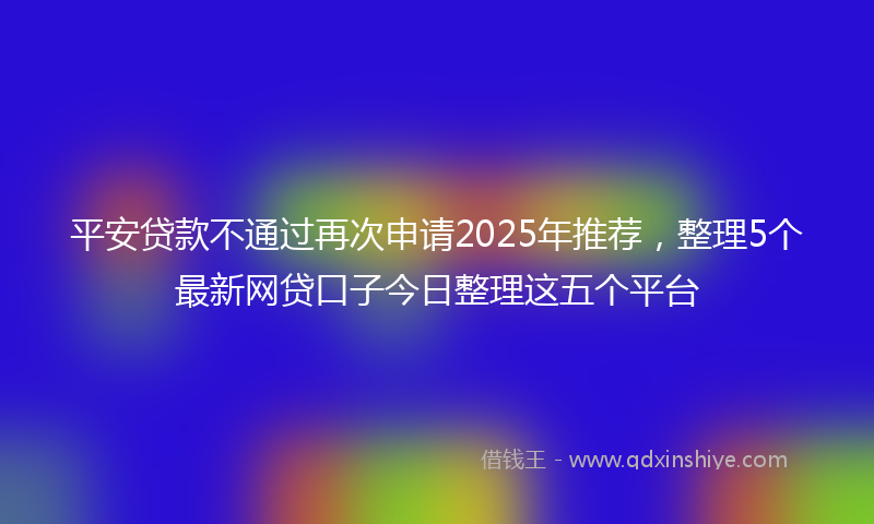 平安贷款不通过再次申请2025年推荐，整理5个最新网贷口子今日整理这五个平台
