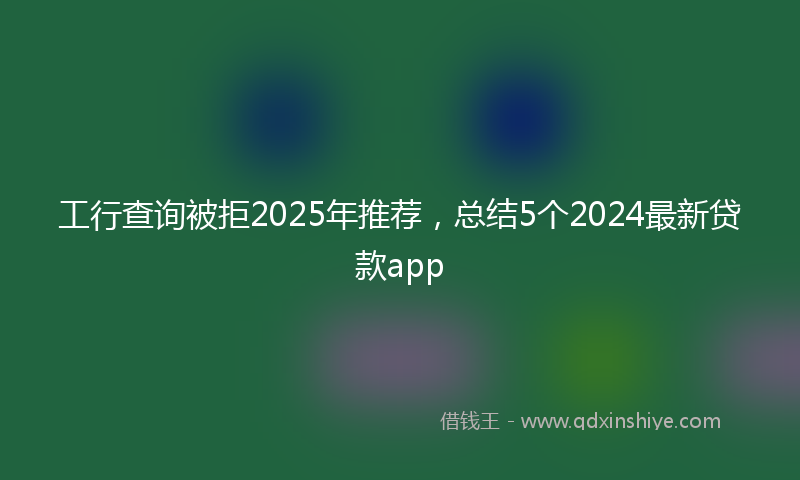 工行查询被拒2025年推荐，总结5个2024最新贷款app
